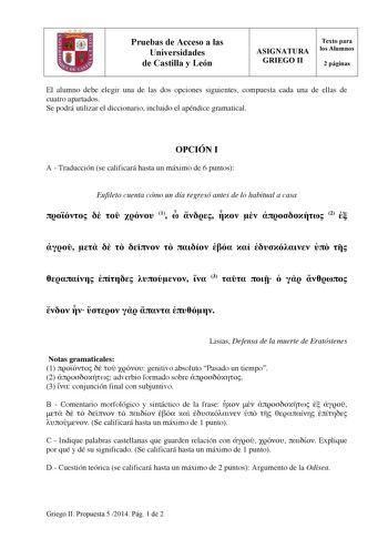 Pruebas de Acceso a las Universidades de Castilla y León ASIGNATURA GRIEGO II Texto para los Alumnos 2 páginas El alumno debe elegir una de las dos opciones siguientes compuesta cada una de ellas de cuatro apartados Se podrá utilizar el diccionario incluido el apéndice gramatical OPCIÓN I A  Traducción se calificará hasta un máximo de 6 puntos Eufileto cuenta cómo un día regresó antes de lo habitual a casa     1      2                  3            Lisias Defensa de la muerte de Eratóstenes Not…