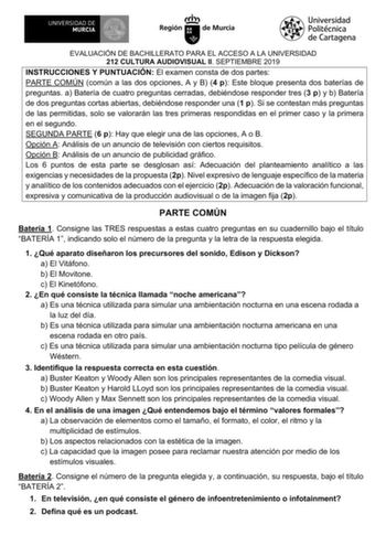 EVALUACIÓN DE BACHILLERATO PARA EL ACCESO A LA UNIVERSIDAD 212 CULTURA AUDIOVISUAL II SEPTIEMBRE 2019 INSTRUCCIONES Y PUNTUACIÓN El examen consta de dos partes PARTE COMÚN común a las dos opciones A y B 4 p Este bloque presenta dos baterías de preguntas a Batería de cuatro preguntas cerradas debiéndose responder tres 3 p y b Batería de dos preguntas cortas abiertas debiéndose responder una 1 p Si se contestan más preguntas de las permitidas solo se valorarán las tres primeras respondidas en el …