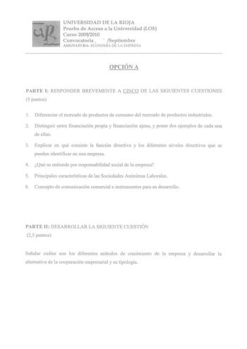 UNIVERSIDAD DE LA RIOJA Prueba de Acceso a la Universidad LOE Curso 20092010 Convocatoria Septiembre ASIGNATURA ECONOMÍA DE LA EMPRESA OPCIÓN A PARTE I RESPONDER BREVEMENTE A CINCO DE LAS SIGUIENTES CUESTIONES 5 puntos 1 Diferenciar el mercado de productos de consumo del mercado de productos industriales 2 Distinguir entre financiación propia y financiación ajena y poner dos ejemplos de cada una de ellas 3 Explicar en qué consiste la función directiva y los diferentes niveles directivos que se …