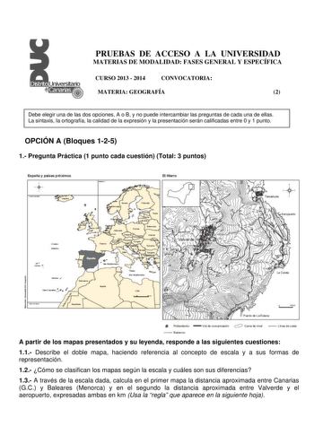 PRUEBAS DE ACCESO A LA UNIVERSIDAD MATERIAS DE MODALIDAD FASES GENERAL Y ESPECÍFICA CURSO 2013  2014 CONVOCATORIA MATERIA GEOGRAFÍA 2 Debe elegir una de las dos opciones A o B y no puede intercambiar las preguntas de cada una de ellas La sintaxis la ortografía la calidad de la expresión y la presentación serán calificadas entre 0 y 1 punto OPCIÓN A Bloques 125 1 Pregunta Práctica 1 punto cada cuestión Total 3 puntos El Hleiro       1  1  i        8alaílJ A partir de los mapas presentados y su l…