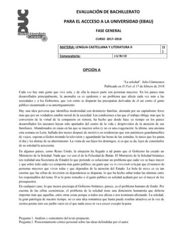 EVALUACIÓN DE BACHILLERATO PARA EL ACCCESO A LA UNIVERSIDAD EBAU FASE GENERAL CURSO 20172018 MATERIA LENGUA CASTELLANA Y LITERATURA II 1  Convocatoria JUNIO OPCIÓN A La soledad Julio Llamazares Publicado en El País el 17 de febrero de 2018 Cada vez hay más gente que vive sola y de ella la mayor parte son personas mayores En los países más desarrollados principalmente la anomalía ya es epidemia y un problema que afecta cada vez más a las sociedades y a los Gobiernos que ven cómo se disparan las …