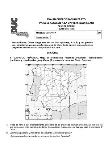 EVALUACIÓN DE BACHILLERATO PARA EL ACCCESO A LA UNIVERSIDAD EBAU FASE DE OPCIÓN CURSO 20212022 MATERIA GEOGRAFÍA 4 Convocatoria Instrucciones Debes elegir una de las dos opciones A o B y no puedes intercambiar las preguntas de cada una de ellas Cada opción consta de cinco preguntas valoradas con dos puntos cada una OPCIÓN A 1 EJERCICIO PRÁCTICO Mapa de localización recorrido provincial  comunidades capitales y coordenadas geográficas 1 punto cada cuestión Total 2 puntos a Indica de norte a sur …