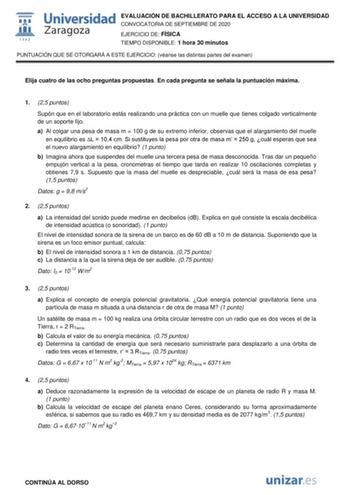 EVALUACIÓN DE BACHILLERATO PARA EL ACCESO A LA UNIVERSIDAD CONVOCATORIA DE SEPTIEMBRE DE 2020 EJERCICIO DE FÍSICA TIEMPO DISPONIBLE 1 hora 30 minutos PUNTUACIÓN QUE SE OTORGARÁ A ESTE EJERCICIO véanse las distintas partes del examen Elija cuatro de las ocho preguntas propuestas En cada pregunta se señala la puntuación máxima 1 25 puntos Supón que en el laboratorio estás realizando una práctica con un muelle que tienes colgado verticalmente de un soporte fijo a Al colgar una pesa de masa m  100 …