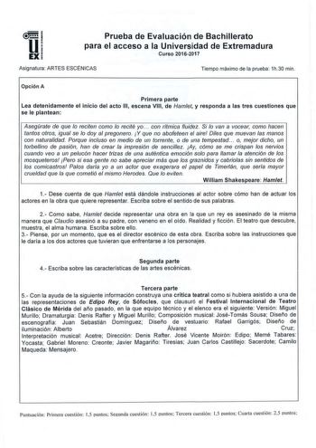 u EX Prueba de Evaluación de Bachillerato para el acceso a la Universidad de Extremadura Curso 20162017 Asignatura ARTES ESCÉNICAS Tiempo máximo de la prueba 1h30 min Opción A Primera parte Lea detenidamente el inicio del acto 111 escena VIII de Hamlet y responda a las tres cuestiones que se le plantean Asegúrate de que lo reciten como lo recité yo  con rítmica fluidez Si lo van a vocear como hacen tantos otros igual se lo doy al pregonero Y que no abofeteen el aire Diles que muevan las manos c…