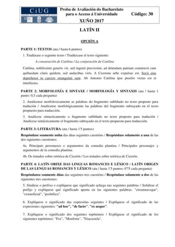 Proba de Avaliación do Bacharelato para o Acceso á Universidade XUÑO 2017 LATÍN II Código 30 OPCIÓN A PARTE 1 TEXTOS ata  hasta 6 puntos 1 Tradúzase o seguinte texto  Tradúzcase el texto siguiente A conxuración de Catilina  La conjuración de Catilina Catilina nobilissimi generis vir sed ingenii pravissimi ad delendam patriam coniuravit cum quibusdam claris quidem sed audacibus viris A Cicerone urbe expulsus est Socii eius deprehensi in carcere strangulati sunt Ab Antonio Catilina ipse proelio v…