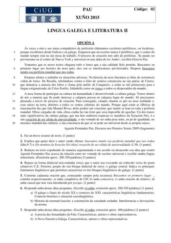 CiUG COMIS IÓN INTERUNIVERSITAR IA DE GALICIA PAU XUÑO 2015 Código 02 LINGUA GALEGA E LITERATURA II OPCIÓN A Ás veces a min e aos meus compañeiros de profesión chámannos escritores periféricos ou localistas 2 porque escribimos desde Galicia e en galego Esquecen que un escritor nunca é periférico que o centro do mundo sempre está na súa mesa de traballo O proceso de creación non sabe de periferias Se puede ser 4 provinciano en el centro de Nueva York y universal en una aldea de los Andes escribi…