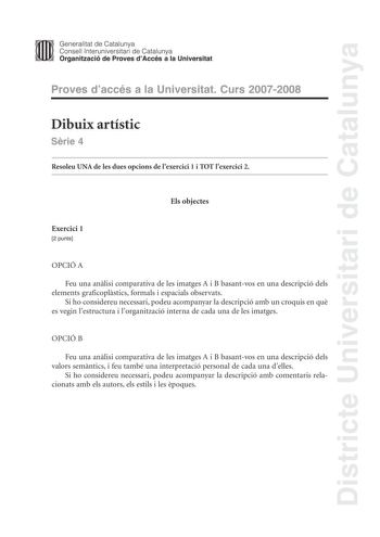 Districte Universitari de Catalunya Generalitat de Catalunya Consell lnteruniversitari de Catalunya Organització de Proves dAccés a la Universitat Proves daccés a la Universitat Curs 20072008 Dibuix artístic Srie 4 Resoleu UNA de les dues opcions de lexercici 1 i TOT lexercici 2 Els objectes Exercici 1 2 punts OPCIÓ A Feu una anlisi comparativa de les imatges A i B basantvos en una descripció dels elements graficoplstics formals i espacials observats Si ho considereu necessari podeu acompanyar …