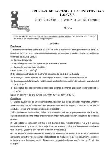 PRUEBAS DE ACCESO A LA UNIVERSIDAD LOGSE CURSO 20052006  CONVOCATORIA SEPTIEMBRE FÍSICA De las dos opciones propuestas sólo hay que desarrollar una opción completa Cada problema correcto vale por tres puntos Cada cuestión correcta vale por un punto Problemas OPCIÓN A 1 En la superficie de un planeta de 2000 km de radio la aceleración de la gravedad es de 5 ms2 A una altura de 3 105 km sobre la superficie del planeta se mueve en una órbita circular un satélite con una masa de 200 kg Calcula a la…