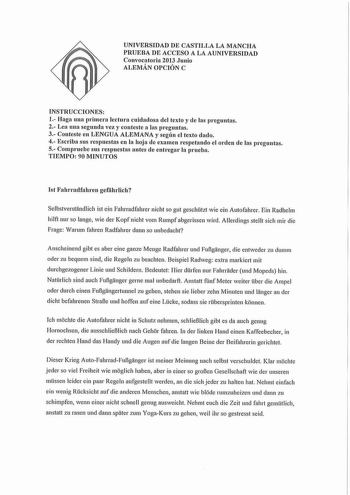 UNIVERSIDAD DE CASTILLA LA MANCHA PRUEBA DE ACCESO A LA AUNIVERSIDAD Convocatoria 2013 Junio ALEMÁN OPCIÓN C INSTRUCCIONES 1 Haga una primera lectura cuidadosa del texto y de las preguntas 2 Lea una segunda vez y conteste a las preguntas 3 Conteste en LENGUA ALEMANA y según el texto dado 4 Escriba sus respuestas en la hoja ele examen respetando el orden de las preguntas 5 Compruebe sus respuestas antes de entregar la prueba TIEMPO 90 MINUTOS 1st Fahlladfahren gefiihrlich Selbstverstandlich ist …