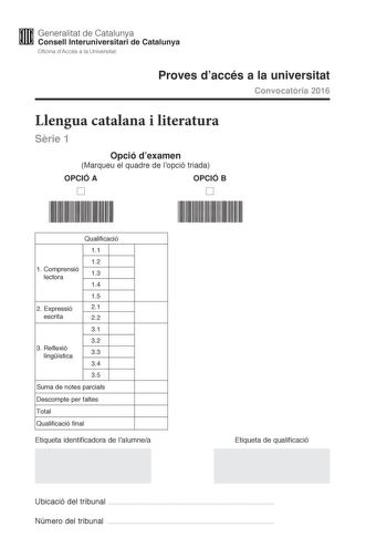 M Generalitat de Catalunya W Consell lnteruniversitari de Catalunya Oficina dAccés a la Universitat Proves daccés a la universitat Convocatria 2016 Llengua catalana i literatura Srie 1 Opció dexamen Marqueu el quadre de lopció triada OPCIÓ A OPCIÓ B D D Qualificació 11 12 1 C omprensió lectora 13 14 15 2 E xpressió 21 escrita 22 31 32 3 R eflexió lingística 33 34 35 Suma de notes parcials Descompte per faltes Total Qualificació final Etiqueta identificadora de lalumnea Etiqueta de qualificació …