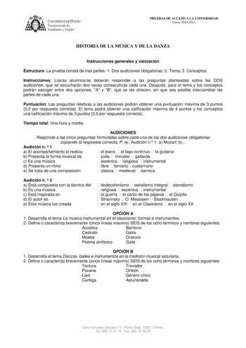 UNIVERSIDAD DE VIEDO  Vicerrectorado de Estudiantes y Empleo PRUEBAS DE ACCESO A LA UNIVERSIDAD Curso 20102011 HISTORIA DE LA MÚSICA Y DE LA DANZA Instrucciones generales y valoración Estructura La prueba consta de tres partes 1 Dos audiciones obligatorias 2 Tema 3 Conceptos Instrucciones Losas alumnosas deberán responder a las preguntas planteadas sobre las DOS audiciones que se escucharán dos veces consecutivas cada una Después para el tema y los conceptos podrán escoger entre dos opciones A …