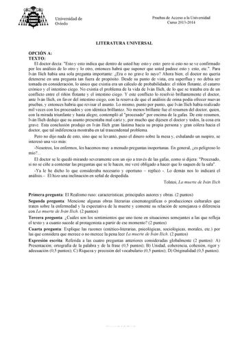 Universidad de Oviedo Pruebas de Acceso a la Universidad Curso 20132014 LITERATURA UNIVERSAL OPCIÓN A TEXTO El doctor decía Esto y esto indica que dentro de usted hay esto y esto pero si esto no se ve confirmado por los análisis de lo otro y lo otro entonces habrá que suponer que usted padece esto y esto etc Para Iván Ilich había una sola pregunta importante Era o no grave lo suyo Ahora bien el doctor no quería detenerse en una pregunta tan fuera de propósito Desde su punto de vista era superfl…