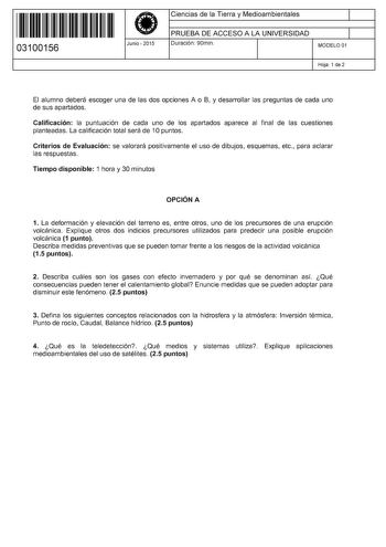 11 1111 1 111 111 111 11 11 03100156  Junio  2015 Ciencias de la Tierra y Medioambientales 1 PRUEBA DE ACCESO A LA UNIVERSIDAD 1 Duración 90min MODELO 01 Hoja 1 de 2 El alumno deberá escoger una de las dos opciones A o B y desarrollar las preguntas de cada uno de sus apartados Calificación la puntuación de cada uno de los apartados aparece al final de las cuestiones planteadas La calificación total será de 1Opuntos Criterios de Evaluación se valorará positivamente el uso de dibujos esquemas etc…