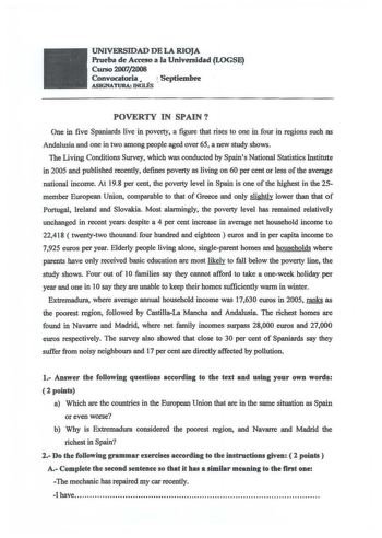 UNIVERSIDAD DE LA RIOJA Prueba de Acceso a a Universidad LOGSE Curso 20072008 Convocatoria Septiembre ASIGNATURA INGLÉS POVERTY IN SPAIN One in five Spaniards live in poverty a figure that rises to one in four in regions such as Andalusia and one in two among people aged over 65 a new study shows Toe Living Conditions Survey which was conducted by Spains National Statistics Institute in 2005 and published recently defines poverty as living on 60 per cent or less of the average national income A…