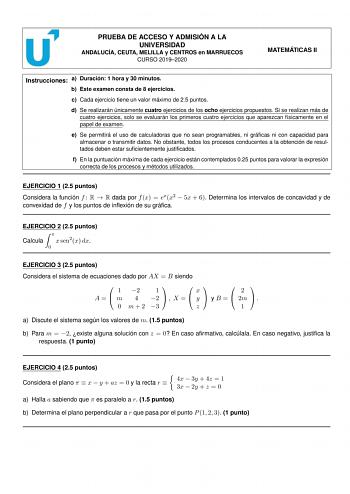 PRUEBA DE ACCESO Y ADMISIÓN A LA UNIVERSIDAD ANDALUCÍA CEUTA MELILLA y CENTROS en MARRUECOS CURSO 20192020 MATEMÁTICAS II Instrucciones a Duración 1 hora y 30 minutos b Este examen consta de 8 ejercicios c Cada ejercicio tiene un valor máximo de 25 puntos d Se realizarán únicamente cuatro ejercicios de los ocho ejercicios propuestos Si se realizan más de cuatro ejercicios solo se evaluarán los primeros cuatro ejercicios que aparezcan físicamente en el papel de examen e Se permitirá el uso de ca…