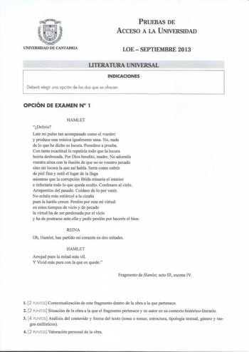 PRUEBAS DE ACCESO A LA UNIVERSIDAD UNIVERSIDAD DE CANTABRIA LOESEPTIEMBRE 2013 LITERATURA UNIVERSAL INDICACIONES Deberá elegir una opción de las dos que se ofrecen  OPCIÓN DE EXAMEN N 1 HAMLET Delirio Late mi pulso tan acompasado como el vuestro y produce una música igualmente sana No nada de lo que he dicho es locura Ponedme a prueba Con tanta exactitud lo repetiría todo que la locura huiría desbocada Por Dios bendito madre No adornéis vuestra alma con la ilusión de que no es vuestro pecado si…