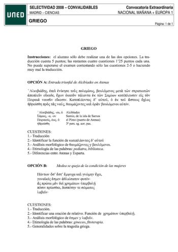 SELECTIVIDAD 2008  CONVALIDABLES MADRID  CIENCIAS GRIEGO Convocatoria Extraordinaria NACIONAL MAÑANA  EUROPA 1 Página 1 de 1 GRIEGO Instrucciones el alumno sólo debe realizar una de las dos opciones La traducción cuenta 5 puntos las restantes cuatro cuestiones 125 puntos cada una No puede superarse el examen contestando sólo las cuestiones 25 o haciendo muy mal la traducción OPCIÓN A Entrada triunfal de Alcibiades en Atenas AAKttá8rii E1tE1 EVÍKTCTE wui 1tOAEioui ouAÓEVoi EtCX CWV CíCpancocwv C…