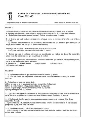 u Prueba de Acceso a la Universidad de Extremadura Curso 2012 13 E Asignatura Ciencias de la Tierra y Medio Ambiente Tiempo máximo de la prueba 1h 30 min Opción A 1 La contaminación radiactiva es una de las formas de contaminación física de la atmósfera a Señala cuatro fuentes que den origen a este tipo de contaminación 025 puntos cada fuente b Qué efectos tiene sobre la salud humana Explicar en qué consiste 1 punto 2 a Explica por qué motivos consideramos el agua como un recurso renovable pero…