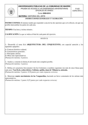 UNIVERSIDADES PÚBLICAS DE LA COMUNIDAD DE MADRID PRUEBA DE ACCESO A LAS ENSEÑANZAS UNIVERSITARIAS OFICIALES DE GRADO Curso 20092010 MATERIA HISTORIA DEL ARTE INSTRUCCIONES GENERALES Y VALORACIÓN FASE ESPECÍFICA INSTRUCCIONES El alumno tendrá que responder a una de las dos opciones que se le ofrecen sin que sea posible intercambiar las partes de cada una TIEMPO Una hora y treinta minutos CALIFICACIÓN La que se indica al final de cada parte del ejercicio  OPCIÓN A 1 Desarrolle el tema LA ARQUITEC…