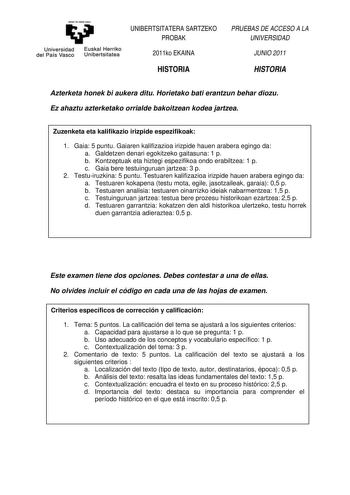 aman ta zabal zazu Universidad Euskal Herriko del País Vasco Unibertsitatea UNIBERTSITATERA SARTZEKO PROBAK 2011ko EKAINA HISTORIA PRUEBAS DE ACCESO A LA UNIVERSIDAD JUNIO 2011 HISTORIA Azterketa honek bi aukera ditu Horietako bati erantzun behar diozu Ez ahaztu azterketako orrialde bakoitzean kodea jartzea Zuzenketa eta kalifikazio irizpide espezifikoak 1 Gaia 5 puntu Gaiaren kalifizazioa irizpide hauen arabera egingo da a Galdetzen denari egokitzeko gaitasuna 1 p b Kontzeptuak eta hiztegi esp…