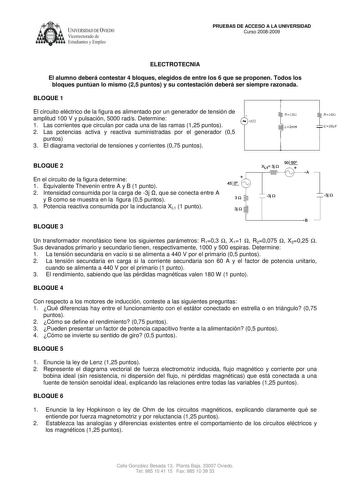 UNIVERSIDAD DE VIEDO Vicerrectorado de Estudiantes y Empleo PRUEBAS DE ACCESO A LA UNIVERSIDAD Curso 20082009 ELECTROTECNIA El alumno deberá contestar 4 bloques elegidos de entre los 6 que se proponen Todos los bloques puntúan lo mismo 25 puntos y su contestación deberá ser siempre razonada BLOQUE 1 El circuito eléctrico de la figura es alimentado por un generador de tensión de amplitud 100 V y pulsación 5000 rads Determine 1 Las corrientes que circulan por cada una de las ramas 125 puntos 2 La…