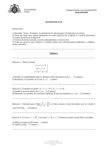 Universidad de Oviedo Pruebas de Acceso a la Universidad PAU Curso 20152016 MATEMÁTICAS II Instrucciones a Duración 1 hora y 30 minutos La puntuación de cada pregunta está indicada en la misma b Tiene que elegir entre realizar únicamente los cuatro ejercicios de la Opción A o realizar únicamente los cuatro ejercicios de la Opción B c Conteste de forma razonada y escriba ordenadamente y con letra clara d Todos los procesos que conducen a resultados deben estar suficientemente justificados y comp…