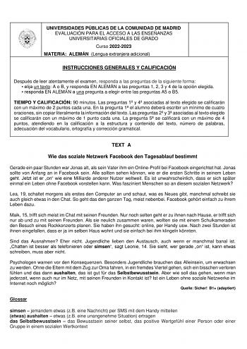 UNIVERSIDADES PÚBLICAS DE LA COMUNIDAD DE MADRID EVALUACIÓN PARA EL ACCESO A LAS ENSEÑANZAS UNIVERSITARIAS OFICIALES DE GRADO Curso 20222023 MATERIA ALEMÁN Lengua extranjera adicional INSTRUCCIONES GENERALES Y CALIFICACIÓN Después de leer atentamente el examen responda a las preguntas de la siguiente forma  elija un texto A o B y responda EN ALEMÁN a las preguntas 1 2 3 y 4 de la opción elegida  responda EN ALEMÁN a una pregunta a elegir entre las preguntas A5 o B5 TIEMPO Y CALIFICACIÓN 90 minu…