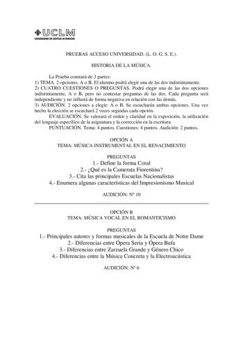 UnlVIASIDAD DE AITlllAlA mAnCHA1 PRUEBAS ACCESO UNIVERSIDAD L O G S E HISTORIA DE LA MÚSICA La Prueba constará de 3 partes 1 TEMA 2 opciones A o B El alumno podrá elegir una de las dos indistintamente 2 CUATRO CUESTIONES O PREGUNTAS Podrá elegir una de las dos opciones indistintamente A o B pero no contestar preguntas de las dos Cada pregunta será independiente y no influirá de forma negativa en relación con las demás 3 AUDICIÓN 2 opciones a elegir A o B Se escucharán ambas opciones Una vez hec…