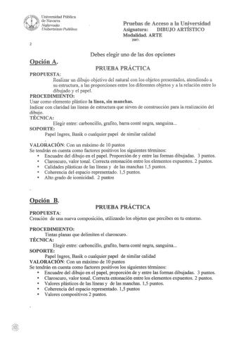 i 01 uNii Universidad Pública de Navarra Nafarroako UnibertsUate Publikoa 2 Pruebas de Acceso a la Universidad Asignatura DIBUJO ARTÍSTICO Modalidad ARTE 2007 Debes elegir uno de las dos opciones Opción A PRUEBA PRÁCTICA PROPUESTA Realizar un dibujo objetivo del natural con los objetos presentados atendiendo a su estructura a las proporciones entre los diferentes objetos y a la relación entre lo dibujado y el papel PROCEDIMIENTO Usar como elemento plástico la línea sin manchas Indicar con clari…