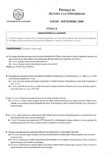 PRUEBAS DE ACCESO A LA UNIVERSIDAD UNIVERSIDAD DE CANTABRIA LOGSE  SEPTIEMBRE 2000 FÍSICA INDICACIONES AL ALUMNO l El alumno elegirá tres de los cinco cuestiones propuestos así como sólo uno de las dos opciones de problemas 2 No deben resolverse problemas de opciones diferentes ni tampoco más de tres cuestiones CUESTIONES 2 PUNTOS CADA UNA A Un cuerpo describe una trayectoria circular alrededor de la Tierra a una altura h sobre la superficie terrestre tal que el valor de g a dicha altura es la …