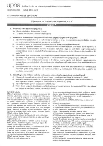 upna Evaluación del bachillerato para el acceso a la universidad iidtfil1 CURSO 2018  2019 ASIGNATURA ARTES ESCÉNICAS Elija una de las dos opciones propuestas A o B 1 Desarrolla estos dos temas 4 puntos A El teatro isabelino Shakespeare 2 ptos B El teatro del Absurdo Samuel Beckett 2ptos 2 Contesta de manera breve las siguientes cuestiones 3 ptos 05 ptos cada pregunta a Qué nombre recibe la fase de la evolución del personaje en la que el personaje se ve perturbado o alterado por un acontecimien…