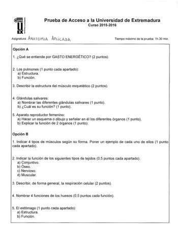 u EX Prueba de Acceso a la Universidad de Extremadura Curso 20152016 Asignatura ANATOMf ALCIJA Tiempo máximo de la prueba 1h30 mín Opción A 1 Qué se entiende por GASTO ENERGÉTICO 2 puntos 2 Los pulmones 1 punto cada apartado a Estructura b Función 3 Describir la estructura del músculo esquelético 2 puntos 4 Glándulas salivares a Nombrar las diferentes glándulas salivares 1 punto b Cuál es su función 1 punto 5 Aparato reproductor femenino a Hacer un esquema o dibujo y señalar en él los diferente…