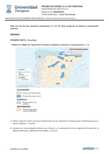 t Universidad fil Zaragoza 1S42 PRUEBA DE ACCESO A LA UNIVERSIDAD CONVOCATORIA DE JUNIO DE 2015 EJERCICIO DE GEOGRAFÍA TIEMPO DISPONIBLE 1 hora 30 minutos PUNTUACIÓN QUE SE OTORGARÁ A ESTE EJERCICIO véanse las distintas partes del examen Elija una de las dos opciones propuestas A o B En cada pregunta se señala la puntuación máxima OPCIÓN A PRIMERA PARTE 6 puntos  Observe el Mapa de regímenes fluviales en España y conteste a las preguntas 1 y 2 TIPS DI GWlN PuwAl D   n fi11ti0  n   DE MONTAÑA L …