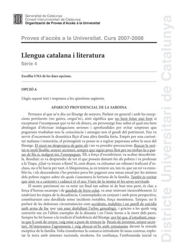 Districte Universitari de Catalunya Generalitat de Catalunya Consell lnteruniversitari de Catalunya Organització de Proves dAccés a la Universitat Proves daccés a la Universitat Curs 20072008 Llengua catalana i literatura Srie 4 Escolliu UNA de les dues opcions OPCIÓ A Llegiu aquest text i responeu a les qestions segents APARICIÓ PROVIDENCIAL DE LA SARDINA Pertanyo al que sen diu un llinatge de senyors Parlant en general i amb les excepcions pertinents no gaires creguim aix significa que no hem…