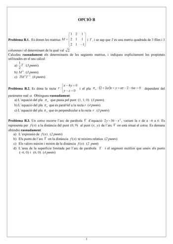 OPCIÓ B  1 2 1  Problema B1 Es donen les matrius M   2 1 1  i T  i se sap que T és una matriu quadrada de 3 files i 3  2 1 1 columnes i el determinant de la qual val 2 Calculeu raonadament els determinants de les segents matrius i indiqueu explícitament les propietats utilitzades en el seu clcul a 1 T  3 punts 2 b M 4 3 punts c TM 3T 1 4 punts Problema B2 Es dóna la recta x  4y  0 r    y  z  0 i el pla   2  2 x  y  z  2  6  0 parmetre real  Obtingueu raonadament a Lequació del pla   que passa p…