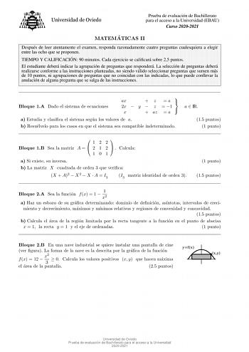 Prueba de evaluacion de Bachillerato para el acceso a la Universidad EBAU Curso 20202021 MATEMA TICAS II Despues de leer atentamente el examen responda razonadamente cuatro preguntas cualesquiera a elegir entre las ocho que se proponen TIEMPO Y CALIFICACIO N 90 minutos Cada ejercicio se calicara sobre 25 puntos El estudiante debera indicar la agrupacion de preguntas que respondera La seleccion de preguntas debera realizarse conforme a las instrucciones planteadas no siendo valido seleccionar pr…