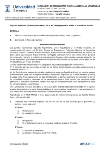 EVALUACIÓN DE BACHILLERATO PARA EL ACCESO A LA UNIVERSIDAD CONVOCATORIA DE JUNIO DE 2019 EJERCICIO DE HISTORIA DE ESPAÑA TIEMPO DISPONIBLE 1 hora 30 minutos PUNTUACIÓN QUE SE OTORGARÁ A ESTE EJERCICIO véanse las distintas partes del examen Elija una de las dos opciones propuestas A o B En cada pregunta se señala la puntuación máxima OPCIÓN A 1 Tema La conflictiva construcción del Estado liberal entre 1833 y 1868 35 puntos 2 Comentario de Texto 35 puntos Manifiesto del Frente Popular Los partido…