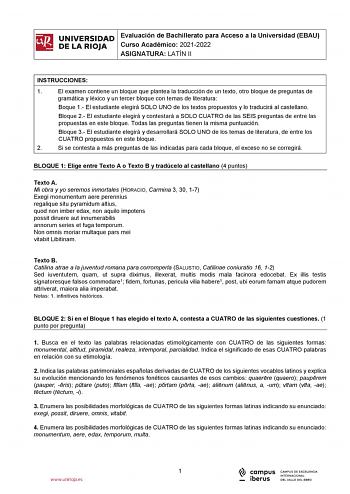 iñil UNIVERSIDAD 1 Evaluación de Bachillerato para Curso Académico 20212022 Acceso a la Universidad EBAU  DE LA RIOJA  ASIGNATURA LATÍN II l INSTRUCCIONES 1 El examen contiene un bloque que plantea la traducción de un texto otro bloque de preguntas de gramática y léxico y un tercer bloque con temas de literatura Boque 1 El estudiante elegirá SOLO UNO de los textos propuestos y lo traducirá al castellano Bloque 2 El estudiante elegirá y contestará a SOLO CUATRO de las SEIS preguntas de entre las…