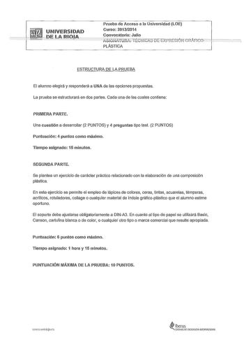 Prueba de Acceso a la Universidad LOE Curso 20132014 Convocatoria Julio PLÁSTICA ESTRUCTURA DE LA PRUEBA El alumno elegirá y responderá a UNA de las opciones propuestas La prueba se estructurará en dos partes Cada una de las cuales contiene PRIMERA PARTE Una cuestión a desarrollar 2 PUNTOS y 4 preguntas tipo test 2 PUNTOS Puntuación 4 puntos como máximo Tiempo asignado 15 minutos SEGUNDA PARTE Se plantea un ejercicio de carácter práctico relacionado con la elaboración de una composición plástic…