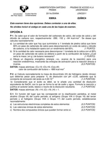 y Universidad Euskal Herriko del País Vasco Unibertsitatea UNIBERTSITATERA SARTZEKO PROBAK 2011ko EKAINA KIMIKA PRUEBAS DE ACCESO A LA UNIVERSIDAD JUNIO2011 QUÍMICA Este examen tiene dos opciones Debes contestar a una de ellas No olvides incluir el código en cada una de las hojas de examen OPCIÓN A P1 Se sabe que el calor de formación del carbonato de calcio del oxido de calcio y del dióxido de carbono son respectivamente 289 152 y 94 kcalmol1 Se desea que calcules razonadamente a La cantidad d…