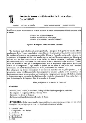 u EX Prueba de Acceso a la Universidad de Extremadura Curso 200809 Asignatura HISTORIA DE ESPAÑA     Tiempo máximo de la prueba l HORA 30 MINUTOS Opción A El alumno deberá comentar el texto que se propone de acuerdo con las cuestiones indicadas y contestar a las preguntas Valoración total del ejercicio 10 puntos Valoración del comentario de texto 7 puntos Valoración de las preguntas 3 puntos 05 cada una La guerra de Augusto contra cántabros y astures En Occidente casi toda Hispania estaba pacif…