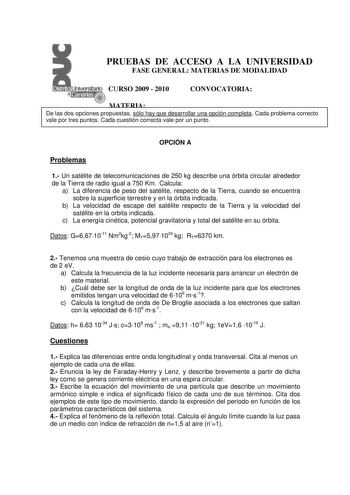 PRUEBAS DE ACCESO A LA UNIVERSIDAD FASE GENERAL MATERIAS DE MODALIDAD CURSO 2009  2010 CONVOCATORIA MATERIA De las dos opciones propuestas sólo hay que desarrollar una opción completa Cada problema correcto vale por tres puntos Cada cuestión correcta vale por un punto OPCIÓN A Problemas 1 Un satélite de telecomunicaciones de 250 kg describe una órbita circular alrededor de la Tierra de radio igual a 750 Km Calcula a La diferencia de peso del satélite respecto de la Tierra cuando se encuentra so…