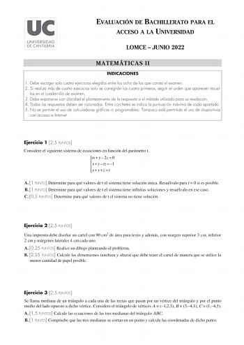 EVALUACIÓN DE BACHILLERATO PARA EL ACCESO A LA UNIVERSIDAD LOMCE  JUNIO 2022 MATEMÁTICAS II INDICACIONES 1 Debe escoger solo cuatro ejercicios elegidos entre los ocho de los que consta el examen 2 Si realiza más de cuatro ejercicios solo se corregirán los cuatro primeros según el orden que aparecen resuel tos en el cuadernillo de examen 3 Debe exponerse con claridad el planteamiento de la respuesta o el método utilizado para su resolución 4 Todas las respuestas deben ser razonadas Entre corchet…