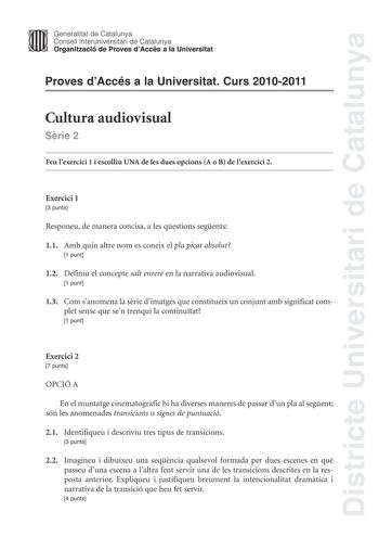 Districte Universitari de Catalunya Jimm Generalitat de Catalunya Consell lnteruniversitari de Catalunya   Organització de Proves dAccés a la Universitat Proves dAccés a la Universitat Curs 20102011 Cultura audiovisual Srie 2 Feu lexercici 1 i escolliu UNA de les dues opcions A o B de lexercici 2 Exercici 1 3 punts Responeu de manera concisa a les qestions segents 11 Amb quin altre nom es coneix el pla picat absolut 1 punt 12 Definiu el concepte salt enrere en la narrativa audiovisual 1 punt 13…