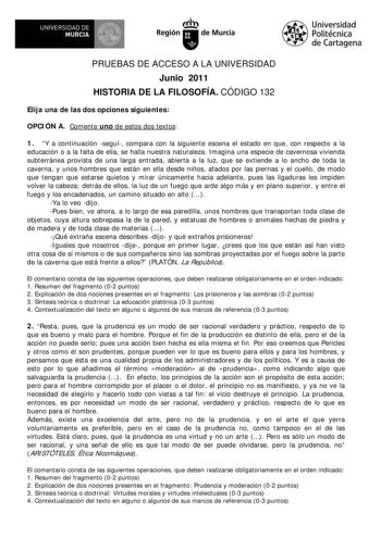 1ilfÁ UNIVERSIDAD DE MURCIA  Ih Región de Murcia Universidad Politécnica de Cartagena PRUEBAS DE ACCESO A LA UNIVERSIDAD Junio 2011 HISTORIA DE LA FILOSOFÍA CÓDIGO 132 Elija una de las dos opciones siguientes OPCIÓN A Comente uno de estos dos textos 1 Y a continuación seguí compara con la siguiente escena el estado en que con respecto a la educación o a la falta de ella se halla nuestra naturaleza Imagina una especie de cavernosa vivienda subterránea provista de una larga entrada abierta a la l…