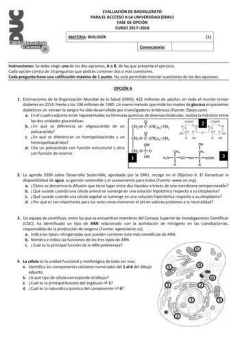 EVALUACIÓN DE BACHILLERATO PARA EL ACCCESO A LA UNIVERSIDAD EBAU FASE DE OPCIÓN CURSO 20172018 MATERIA BIOLOGÍA 1 Convocatoria Instrucciones Se debe elegir una de las dos opciones A o B de las que presenta el ejercicio Cada opción consta de 10 preguntas que podrán contener dos o más cuestiones Cada pregunta tiene una calificación máxima de 1 punto No está permitido mezclar cuestiones de las dos opciones OPCIÓN A 1 Estimaciones de la Organización Mundial de la Salud OMS 422 millones de adultos e…