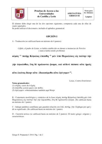 Pruebas de Acceso a las Universidades de Castilla y León ASIGNATURA GRIEGO II Texto para los Alumnos 2 páginas El alumno debe elegir una de las dos opciones siguientes compuesta cada una de ellas de cuatro apartados Se podrá utilizar el diccionario incluido el apéndice gramatical OPCIÓN I A  Traducción se calificará hasta un máximo de 6 puntos Céfalo el padre de Lisias se había establecido en Atenas a instancias de Pericles y nunca había tenido problemas  1    2                         3 Notas …