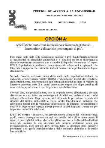 PRUEBAS DE ACCESO A LA UNIVERSIDAD FASE GENERAL MATERIAS COMUNES CURSO 2013  2014 CONVOCATORIA JUNIO MATERIA ITALIANO OPCIÓN A Le tematiche ambientali interessano solo met degli Italiani Inceneritori e discariche preoccupano di piu Poco meno della met della popolazione italiana il 45 ha dichiarato nel 2012 di incuriosirsi di tematiche ambientali e 8 cittadini su 10 si informano a riguardo soprattutto attraverso la tv e la radio  il quadro che emerge dal report ISTAT Popolazione e ambiente compo…