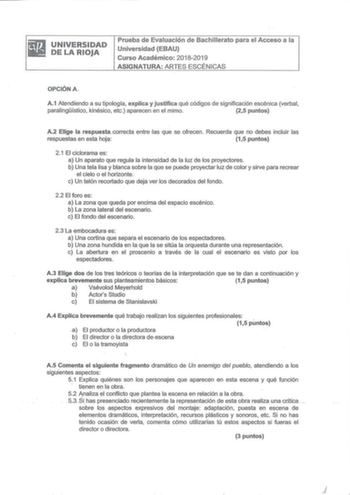 UNIVERSIDAD DE LA RIOJA Prueba de Evaluación de Bachillerato para el Acceso a la U niversidad EBAU Curso Académico 20182019 ASIGNATURA ARTES ESCÉN ICAS OPCIÓN A A1 Atendiendo a su tipología explica y justifica qué códigos de significación escénica verbal paralingístico kinésico etc aparecen en el mimo 25 puntos A2 Elige la respuestacorrecta entre as que se ofrecen Recuerda que no debes incluir las respuestas en esta hoja 15 puntos 21 El ciclorama es a Un aparato que reguJa la intensidad de la l…