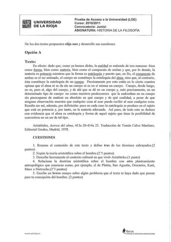 UNIVERSIDAD DE LA RIOJA Prueba de Acceso a la Universidad LOE Curso 20102011 Convocatoria Junio ASIGNATURA HISTORIA DE LA FILOSOFIA De los dos textos propuestos elija uno y desarrolle sus cuestiones Opción A Texto En efecto dado que como ya hemos dicho la entidad se entiende de tres maneras bien como forma bien como materia bien como el compuesto de ambas y que por lo demás la materia es potencia mientras que la forma es entelequia y puesto que en fin el compuesto de ambas es el ser animado el …